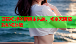 蘑菇视频全新版本来袭，畅享无限精彩影视体验