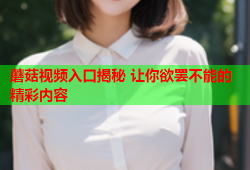 蘑菇视频入口揭秘 让你欲罢不能的精彩内容