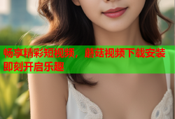畅享精彩短视频，蘑菇视频下载安装即刻开启乐趣