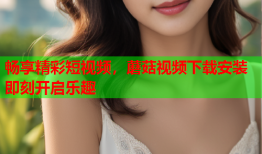 畅享精彩短视频，蘑菇视频下载安装即刻开启乐趣