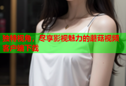 独特视角，尽享影视魅力的蘑菇视频客户端下载