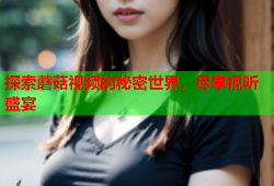 探索蘑菇视频的秘密世界，尽享视听盛宴