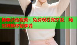 畅享蘑菇视频：免费观看完整版，随时随地尽情享受