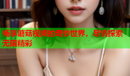 畅享蘑菇视频的奇妙世界，尽情探索无限精彩