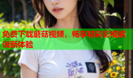 免费下载蘑菇视频，畅享精彩影视解说新体验