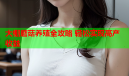 大棚蘑菇养殖全攻略 轻松实现高产收益