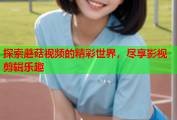 探索蘑菇视频的精彩世界，尽享影视剪辑乐趣