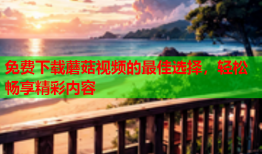 免费下载蘑菇视频的最佳选择，轻松畅享精彩内容