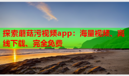 探索蘑菇污视频app：海量视频、离线下载、完全免费
