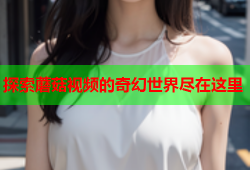 探索蘑菇视频的奇幻世界尽在这里