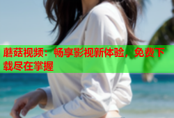 蘑菇视频：畅享影视新体验，免费下载尽在掌握