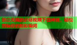 创意无限的蘑菇视频下载神器，轻松剪辑你的精彩瞬间