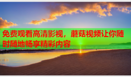 免费观看高清影视，蘑菇视频让你随时随地畅享精彩内容