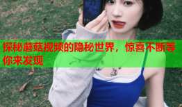 探秘蘑菇视频的隐秘世界，惊喜不断等你来发现