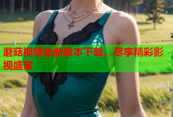 蘑菇视频全新版本下载，尽享精彩影视盛宴