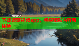 下载蘑菇视频app，畅享精彩内容新体验