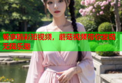 畅享精彩短视频，蘑菇视频带你发现无限乐趣
