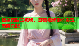 畅享精彩短视频，蘑菇视频带你发现无限乐趣