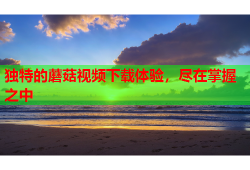 独特的蘑菇视频下载体验，尽在掌握之中
