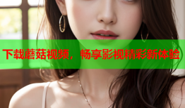 下载蘑菇视频，畅享影视精彩新体验