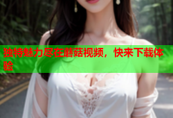 独特魅力尽在蘑菇视频，快来下载体验