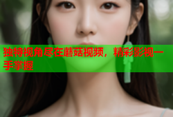 独特视角尽在蘑菇视频，精彩影视一手掌握