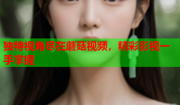 独特视角尽在蘑菇视频，精彩影视一手掌握