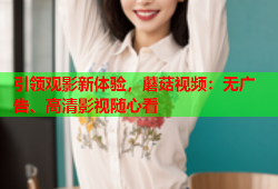 引领观影新体验，蘑菇视频：无广告、高清影视随心看