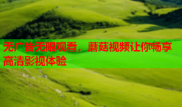 无广告无限观看，蘑菇视频让你畅享高清影视体验