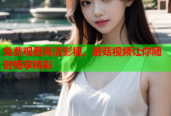 免费观看高清影视，蘑菇视频让你随时畅享精彩