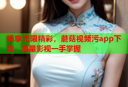 畅享无限精彩，蘑菇视频污app下载，海量影视一手掌握