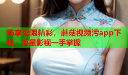 畅享无限精彩，蘑菇视频污app下载，海量影视一手掌握