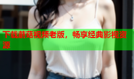 下载蘑菇视频老版，畅享经典影视资源