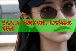 蘑菇视频下载安装攻略，轻松畅享影视乐趣
