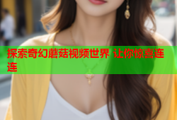 探索奇幻蘑菇视频世界 让你惊喜连连