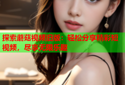 探索蘑菇视频旧版：轻松分享精彩短视频，尽享无限乐趣