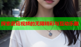 探索蘑菇视频的无限精彩与互动乐趣