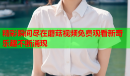 精彩瞬间尽在蘑菇视频免费观看新奇乐趣不断涌现