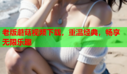 老版蘑菇视频下载，重温经典，畅享无限乐趣