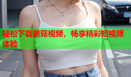 轻松下载蘑菇视频，畅享精彩短视频体验