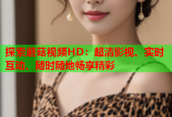 探索蘑菇视频HD：超清影视、实时互动、随时随地畅享精彩
