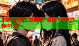 蘑菇种植全攻略视频，轻松学会家庭种植技巧
