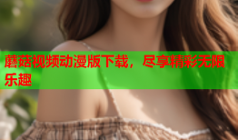 蘑菇视频动漫版下载，尽享精彩无限乐趣