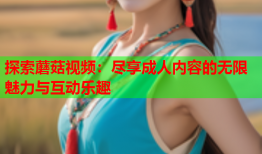 探索蘑菇视频：尽享成人内容的无限魅力与互动乐趣
