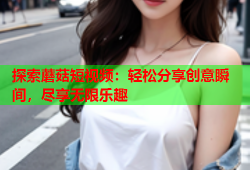 探索蘑菇短视频：轻松分享创意瞬间，尽享无限乐趣