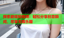 探索蘑菇短视频：轻松分享创意瞬间，尽享无限乐趣