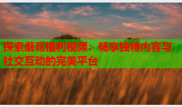 探索蘑菇福利视频：畅享独特内容与社交互动的完美平台