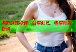 探索蘑菇视频：分享创意，畅享精彩瞬间
