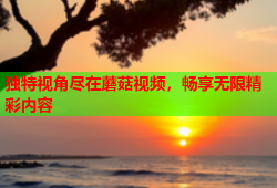 独特视角尽在蘑菇视频，畅享无限精彩内容
