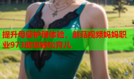 提升母婴护理体验，蘑菇视频妈妈职业973助您轻松育儿